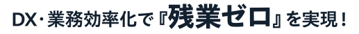 DX・業務効率化で『残業ゼロ』を実現！